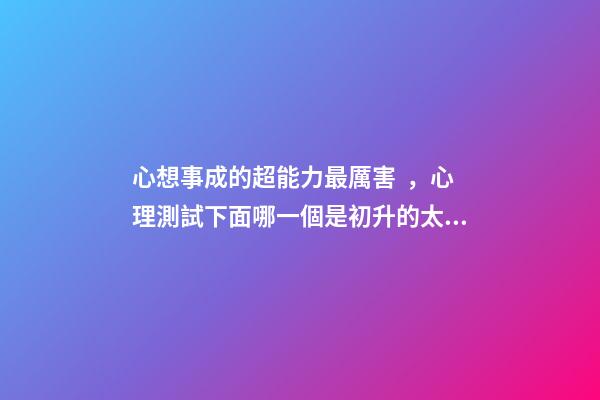 心想事成的超能力最厲害，心理測試下面哪一個是初升的太陽-第1張-觀點-玄機派